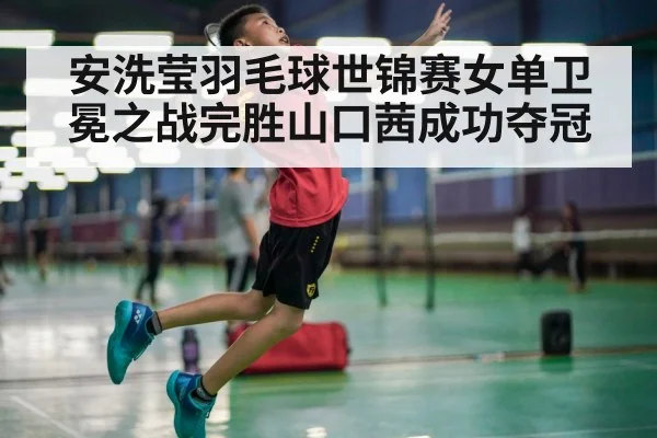 安洗莹羽毛球世锦赛女单卫冕之战完胜山口茜成功夺冠